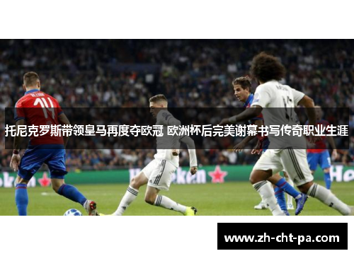 托尼克罗斯带领皇马再度夺欧冠 欧洲杯后完美谢幕书写传奇职业生涯