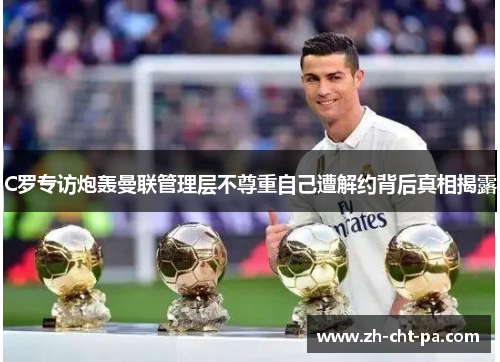 C罗专访炮轰曼联管理层不尊重自己遭解约背后真相揭露